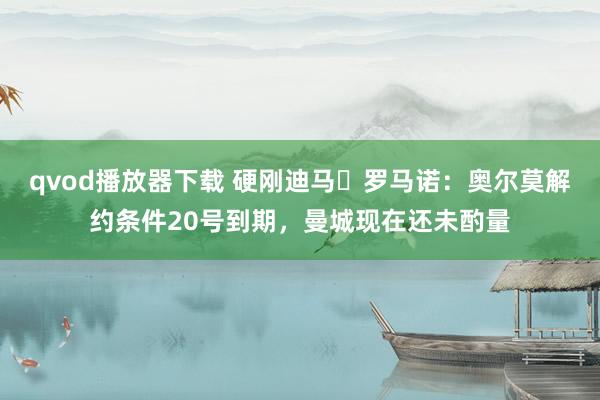 qvod播放器下载 硬刚迪马❌罗马诺：奥尔莫解约条件20号到期，曼城现在还未酌量