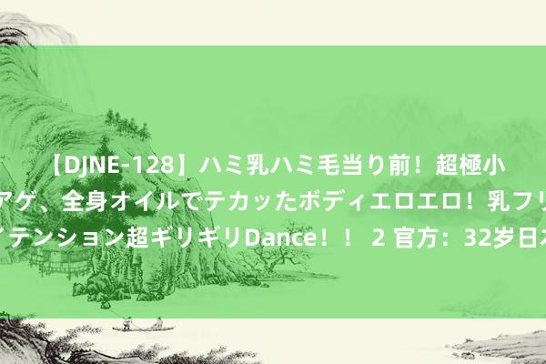 【DJNE-128】ハミ乳ハミ毛当り前！超極小ビキニでテンションアゲアゲ、全身オイルでテカッたボディエロエロ！乳フリ尻フリまくりのハイテンション超ギリギリDance！！ 2 官方：32岁日本后卫谷口彰悟离开赖扬，据悉他将加盟圣图尔登