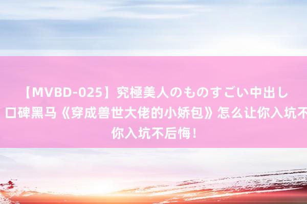 【MVBD-025】究極美人のものすごい中出し4時間 口碑黑马《穿成兽世大佬的小娇包》怎么让你入坑不后悔！