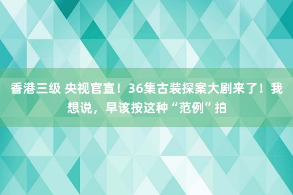 香港三级 央视官宣！36集古装探案大剧来了！我想说，早该按这种“范例”拍