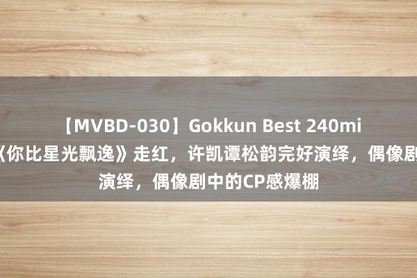 【MVBD-030】Gokkun Best 240min. 総勢12名 《你比星光飘逸》走红，许凯谭松韵完好演绎，偶像剧中的CP感爆棚