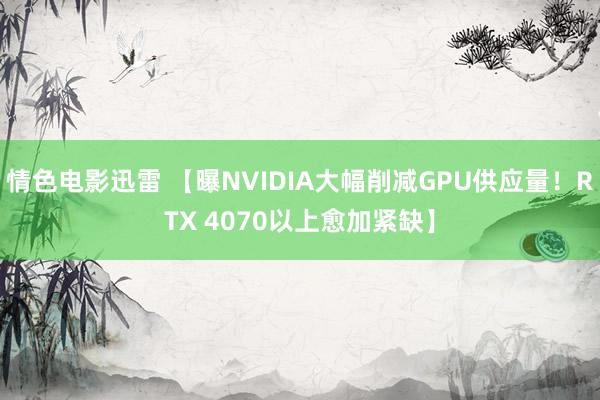 情色电影迅雷 【曝NVIDIA大幅削减GPU供应量！RTX 4070以上愈加紧缺】