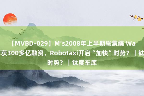 【MVBD-029】M’s2008年上半期総集編 Waymo再获300多亿融资，Robotaxi开启“加快”时势？｜钛度车库