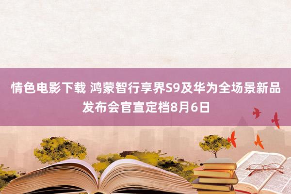 情色电影下载 鸿蒙智行享界S9及华为全场景新品发布会官宣定档8月6日