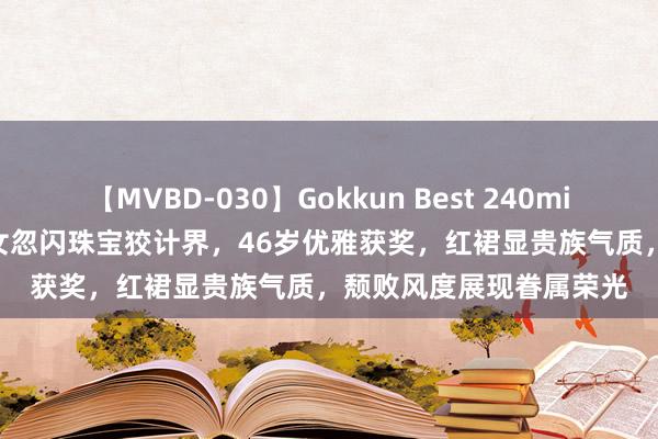 【MVBD-030】Gokkun Best 240min. 総勢12名 何鸿燊孙女忽闪珠宝狡计界，46岁优雅获奖，红裙显贵族气质，颓败风度展现眷属荣光