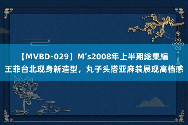 【MVBD-029】M’s2008年上半期総集編 王菲台北现身新造型，丸子头搭亚麻装展现高档感