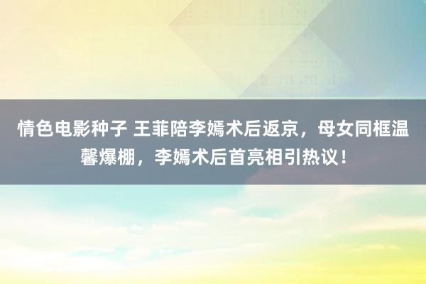 情色电影种子 王菲陪李嫣术后返京，母女同框温馨爆棚，李嫣术后首亮相引热议！