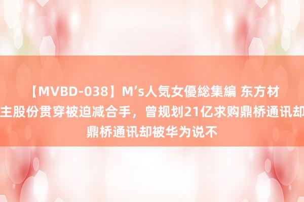 【MVBD-038】M’s人気女優総集編 东方材料实控东谈主股份贯穿被迫减合手，曾规划21亿求购鼎桥通讯却被华为说不