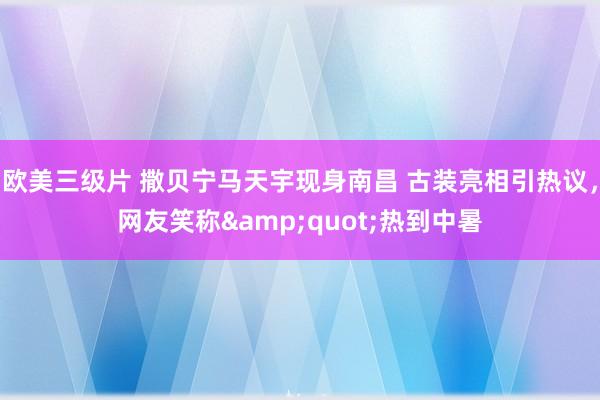 欧美三级片 撒贝宁马天宇现身南昌 古装亮相引热议，网友笑称&quot;热到中暑