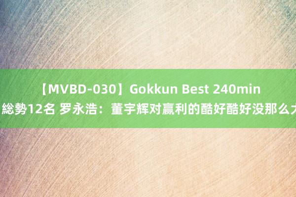 【MVBD-030】Gokkun Best 240min. 総勢12名 罗永浩：董宇辉对赢利的酷好酷好没那么大