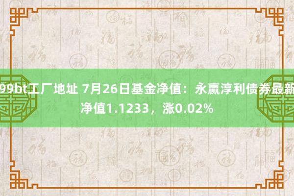 99bt工厂地址 7月26日基金净值：永赢淳利债券最新净值1.1233，涨0.02%