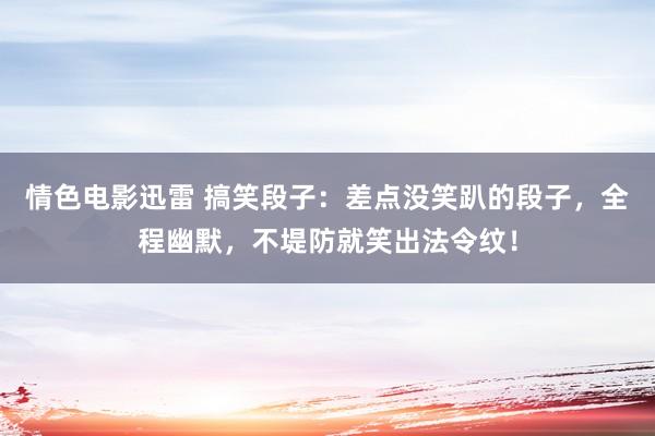 情色电影迅雷 搞笑段子：差点没笑趴的段子，全程幽默，不堤防就笑出法令纹！