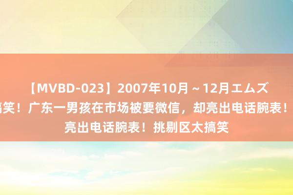 【MVBD-023】2007年10月～12月エムズBEST4時間 搞笑！广东一男孩在市场被要微信，却亮出电话腕表！挑剔区太搞笑