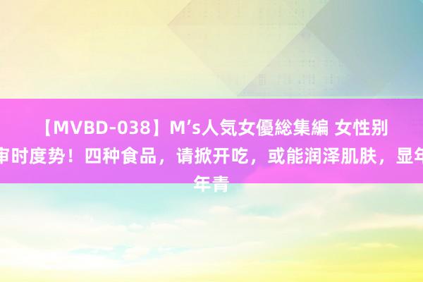 【MVBD-038】M’s人気女優総集編 女性别太审时度势！四种食品，请掀开吃，或能润泽肌肤，显年青