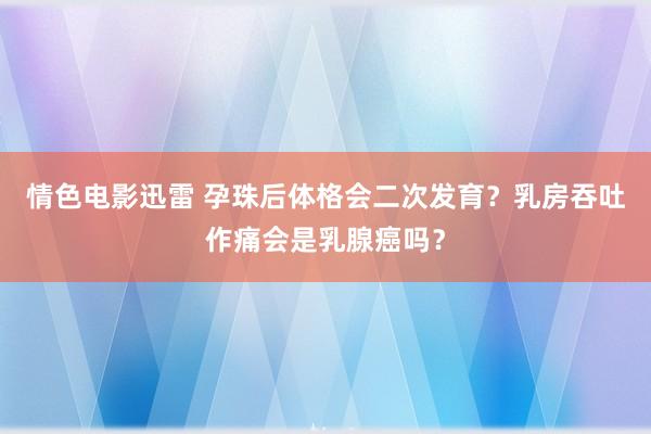 情色电影迅雷 孕珠后体格会二次发育？乳房吞吐作痛会是乳腺癌吗？