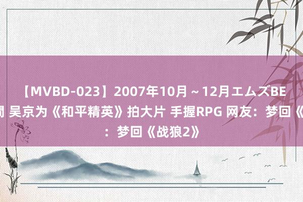 【MVBD-023】2007年10月～12月エムズBEST4時間 吴京为《和平精英》拍大片 手握RPG 网友：梦回《战狼2》