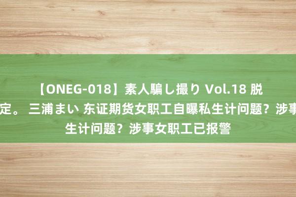 【ONEG-018】素人騙し撮り Vol.18 脱がし屋 美人限定。 三浦まい 东证期货女职工自曝私生计问题？涉事女职工已报警