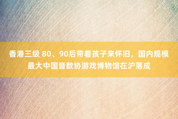 香港三级 80、90后带着孩子来怀旧，国内规模最大中国音数协游戏博物馆在沪落成