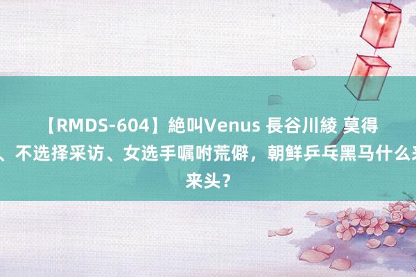 【RMDS-604】絶叫Venus 長谷川綾 莫得信息、不选择采访、女选手嘱咐荒僻，朝鲜乒乓黑马什么来头？