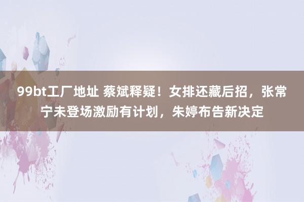 99bt工厂地址 蔡斌释疑！女排还藏后招，张常宁未登场激励有计划，朱婷布告新决定