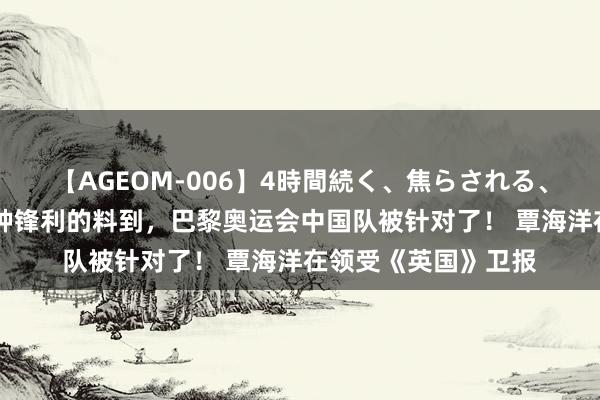 【AGEOM-006】4時間続く、焦らされる、すごい亀頭攻め 有种锋利的料到，巴黎奥运会中国队被针对了！ 覃海洋在领受《英国》卫报