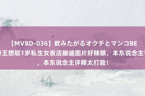 【MVBD-036】飲みたがるオクチとマンコBEST 黄一鸣带王想聪1岁私生女夜店蹦迪图片好辣眼，本东说念主评释太打脸！