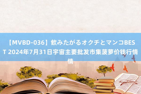 【MVBD-036】飲みたがるオクチとマンコBEST 2024年7月31日宇宙主要批发市集菠萝价钱行情