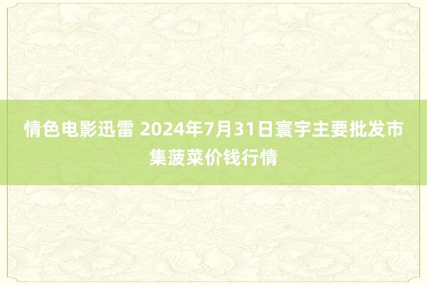 情色电影迅雷 2024年7月31日寰宇主要批发市集菠菜价钱行情