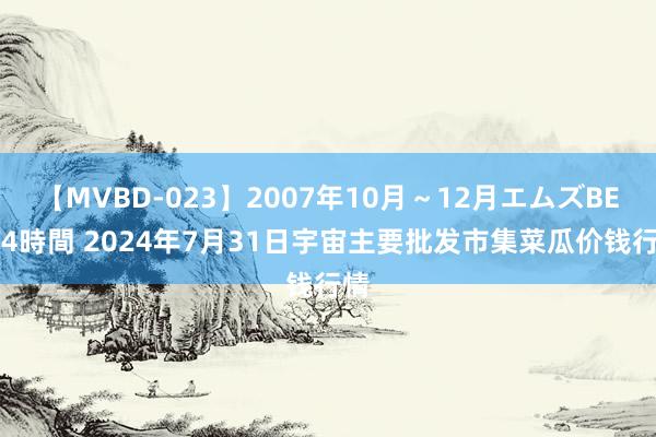 【MVBD-023】2007年10月～12月エムズBEST4時間 2024年7月31日宇宙主要批发市集菜瓜价钱行情