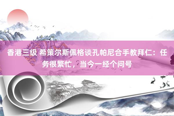 香港三级 希策尔斯佩格谈孔帕尼合手教拜仁：任务很繁忙，当今一经个问号