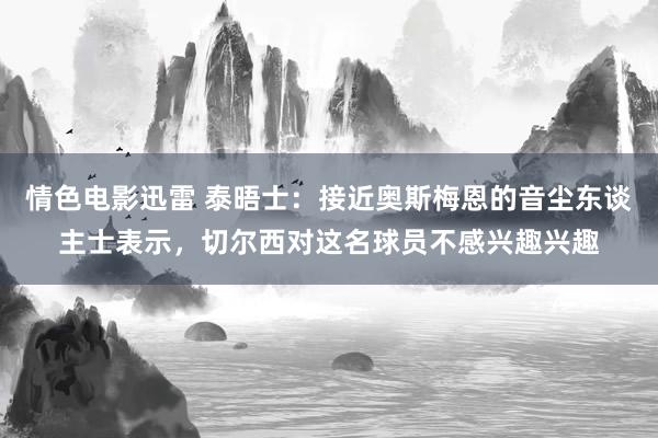 情色电影迅雷 泰晤士：接近奥斯梅恩的音尘东谈主士表示，切尔西对这名球员不感兴趣兴趣