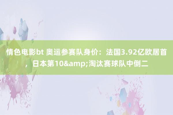 情色电影bt 奥运参赛队身价：法国3.92亿欧居首，日本第10&淘汰赛球队中倒二