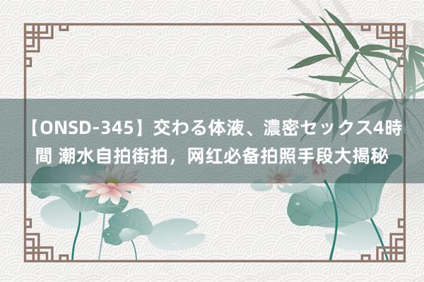 【ONSD-345】交わる体液、濃密セックス4時間 潮水自拍街拍，网红必备拍照手段大揭秘