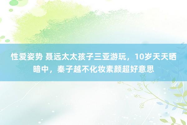 性爱姿势 聂远太太孩子三亚游玩，10岁天天晒暗中，秦子越不化妆素颜超好意思