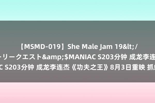 【MSMD-019】She Male Jam 19</a>2008-08-04グローリークエスト&$MANIAC S203分钟 成龙李连杰《功夫之王》8月3日重映 抓续一个月