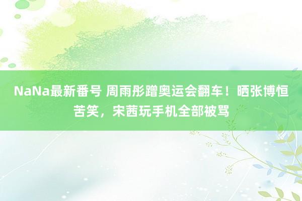 NaNa最新番号 周雨彤蹭奥运会翻车！晒张博恒苦笑，宋茜玩手机全部被骂