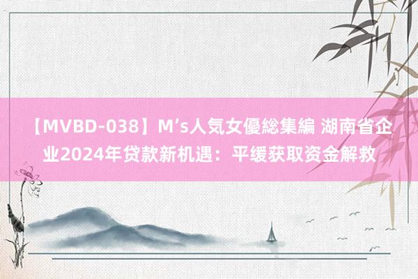 【MVBD-038】M’s人気女優総集編 湖南省企业2024年贷款新机遇：平缓获取资金解救