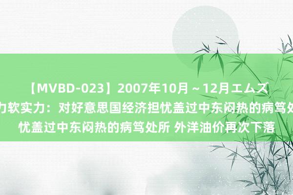 【MVBD-023】2007年10月～12月エムズBEST4時間 邓正红动力软实力：对好意思国经济担忧盖过中东闷热的病笃处所 外洋油价再次下落