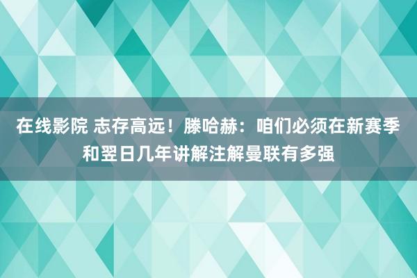 在线影院 志存高远！滕哈赫：咱们必须在新赛季和翌日几年讲解注解曼联有多强