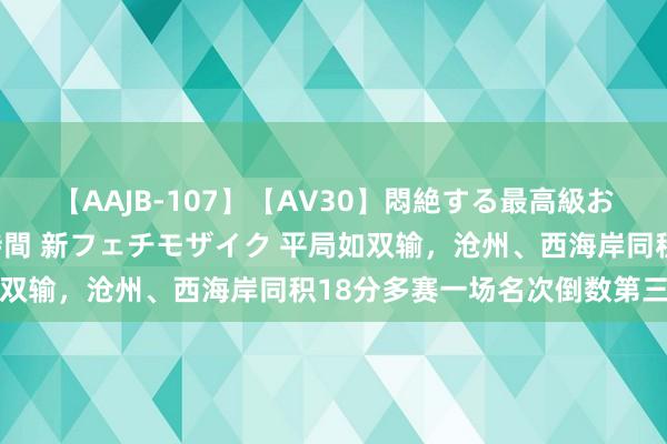 【AAJB-107】【AV30】悶絶する最高級おっぱい生々しい性交 4時間 新フェチモザイク 平局如双输，沧州、西海岸同积18分多赛一场名次倒数第三第四