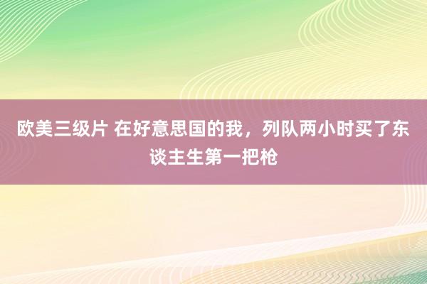 欧美三级片 在好意思国的我，列队两小时买了东谈主生第一把枪