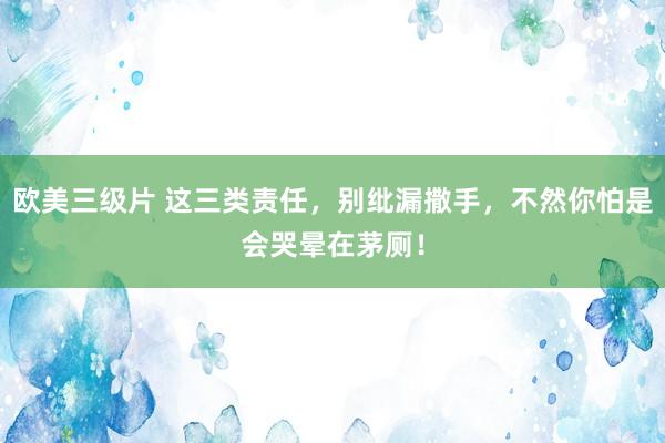 欧美三级片 这三类责任，别纰漏撒手，不然你怕是会哭晕在茅厕！