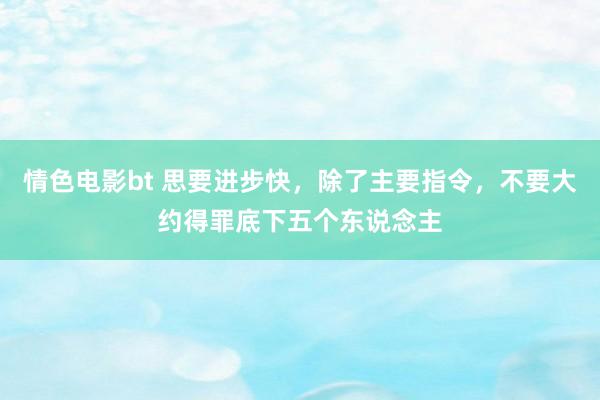 情色电影bt 思要进步快，除了主要指令，不要大约得罪底下五个东说念主