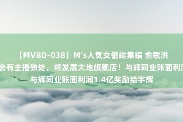 【MVBD-038】M’s人気女優総集編 俞敏洪：东方甄选以后不会有主播独处，将发展大地旗舰店！与辉同业账面利润1.4亿奖励给宇辉