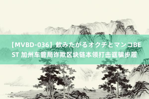 【MVBD-036】飲みたがるオクチとマンコBEST 加州车管局诈欺区块链本领打击诓骗步履