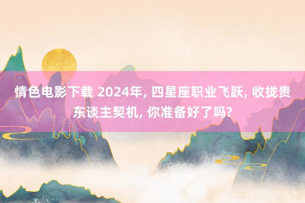 情色电影下载 2024年， 四星座职业飞跃， 收拢贵东谈主契机， 你准备好了吗?