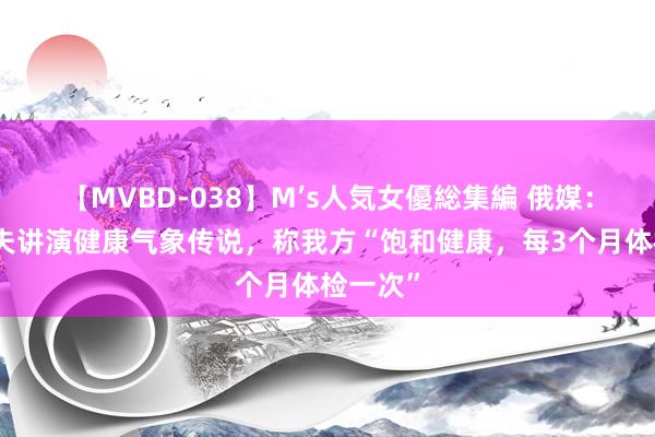 【MVBD-038】M’s人気女優総集編 俄媒：卡德罗夫讲演健康气象传说，称我方“饱和健康，每3个月体检一次”