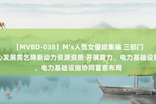 【MVBD-038】M’s人気女優総集編 三部门：统筹数据中心发展需乞降新动力资源资质 开展算力、电力基础设施协同蓄意布局