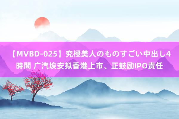 【MVBD-025】究極美人のものすごい中出し4時間 广汽埃安拟香港上市、正鼓励IPO责任