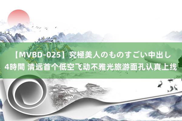 【MVBD-025】究極美人のものすごい中出し4時間 清远首个低空飞动不雅光旅游面孔认真上线